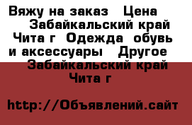 Вяжу на заказ › Цена ­ 250 - Забайкальский край, Чита г. Одежда, обувь и аксессуары » Другое   . Забайкальский край,Чита г.